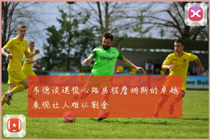 韦德谈退役心路历程詹姆斯的卓越表现让人难以割舍