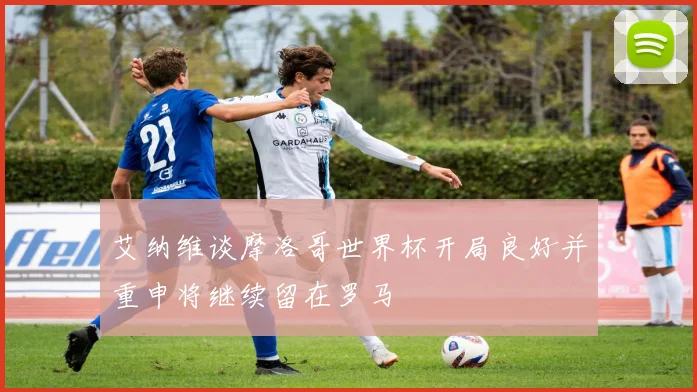 艾纳维谈摩洛哥世界杯开局良好并重申将继续留在罗马