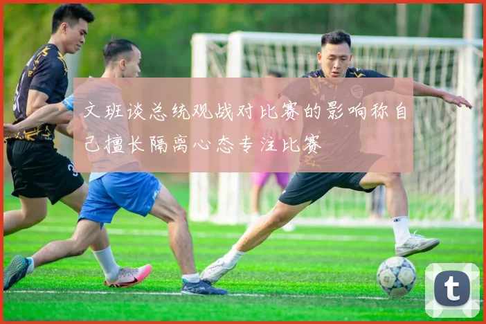 文班谈总统观战对比赛的影响称自己擅长隔离心态专注比赛