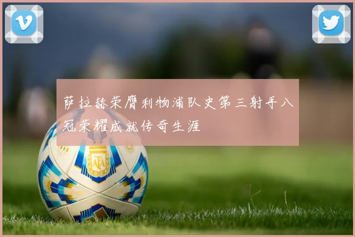 萨拉赫荣膺利物浦队史第三射手八冠荣耀成就传奇生涯