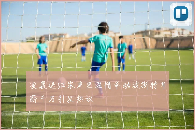 凌晨送归家库里温情举动波斯特年薪千万引发热议
