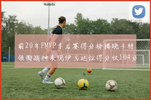 前20年FMVP季后赛得分榜揭晓卡特领衔战神表现伊戈达拉得分仅104分