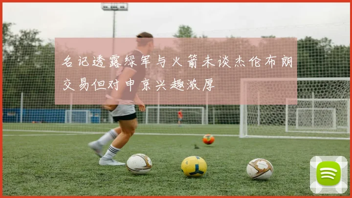 名记透露绿军与火箭未谈杰伦布朗交易但对申京兴趣浓厚